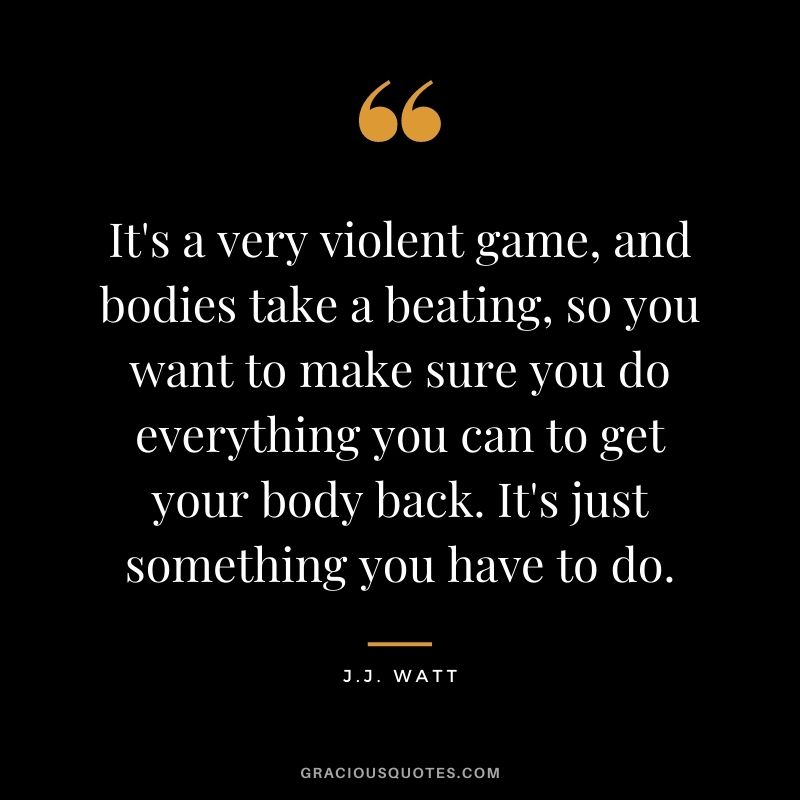 It's a very violent game, and bodies take a beating, so you want to make sure you do everything you can to get your body back. It's just something you have to do.