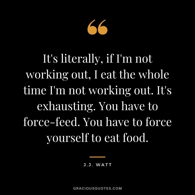 It's literally, if I'm not working out, I eat the whole time I'm not working out. It's exhausting. You have to force-feed. You have to force yourself to eat food.