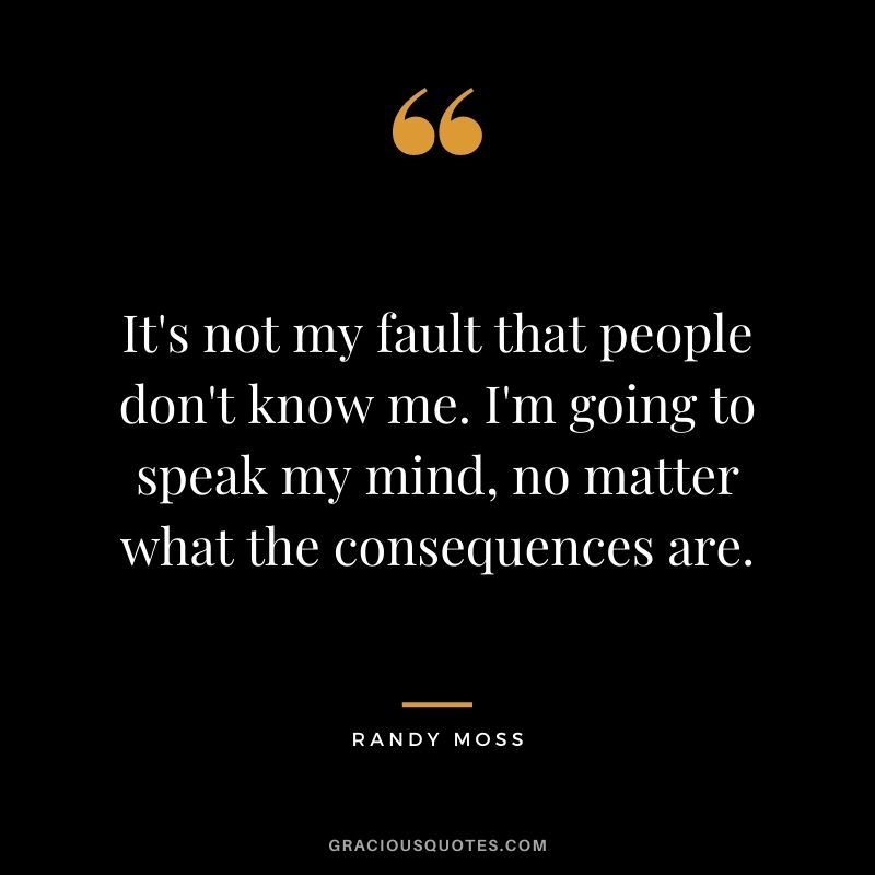 It's not my fault that people don't know me. I'm going to speak my mind, no matter what the consequences are.