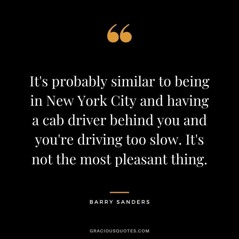 It's probably similar to being in New York City and having a cab driver behind you and you're driving too slow. It's not the most pleasant thing.