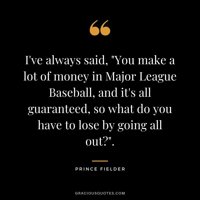I've always said, You make a lot of money in Major League Baseball, and it's all guaranteed, so what do you have to lose by going all out.