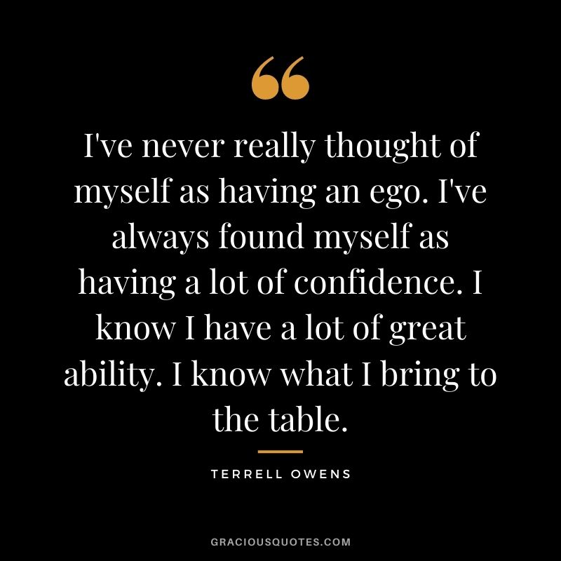 I've never really thought of myself as having an ego. I've always found myself as having a lot of confidence. I know I have a lot of great ability. I know what I bring to the table.