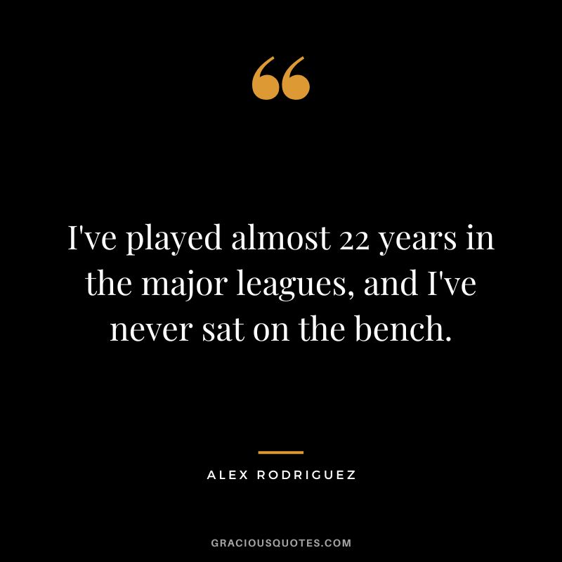 I've played almost 22 years in the major leagues, and I've never sat on the bench.