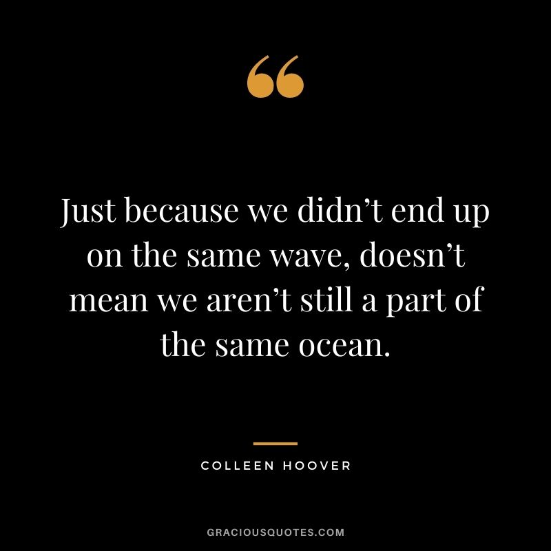 Just because we didn’t end up on the same wave, doesn’t mean we aren’t still a part of the same ocean.