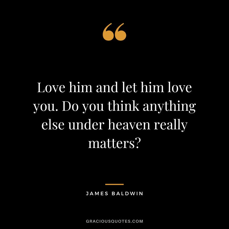 Love him and let him love you. Do you think anything else under heaven really matters