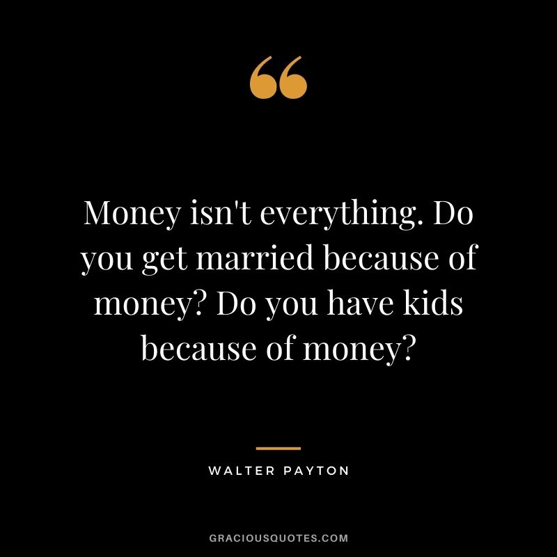 Money isn't everything. Do you get married because of money Do you have kids because of money