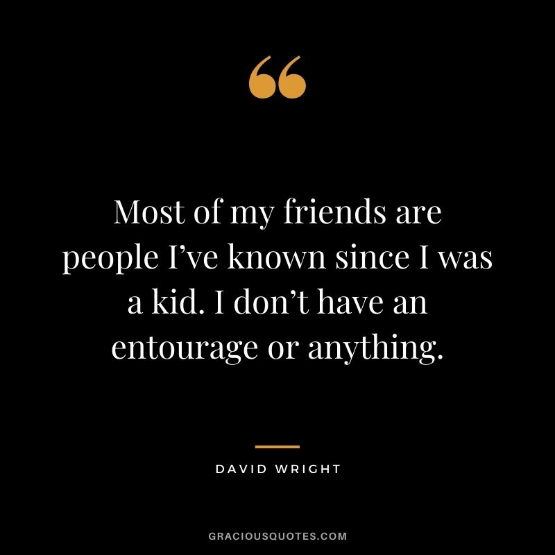 Most of my friends are people I’ve known since I was a kid. I don’t have an entourage or anything.