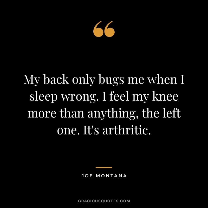 My back only bugs me when I sleep wrong. I feel my knee more than anything, the left one. It's arthritic.
