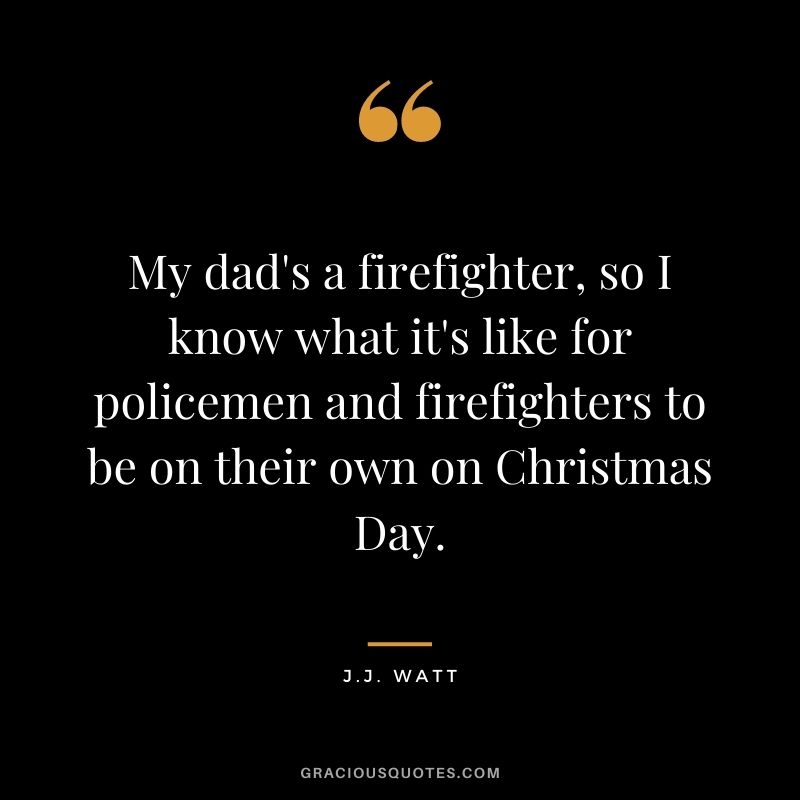 My dad's a firefighter, so I know what it's like for policemen and firefighters to be on their own on Christmas Day.