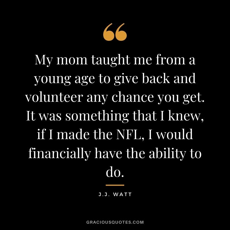 My mom taught me from a young age to give back and volunteer any chance you get. It was something that I knew, if I made the NFL, I would financially have the ability to do.