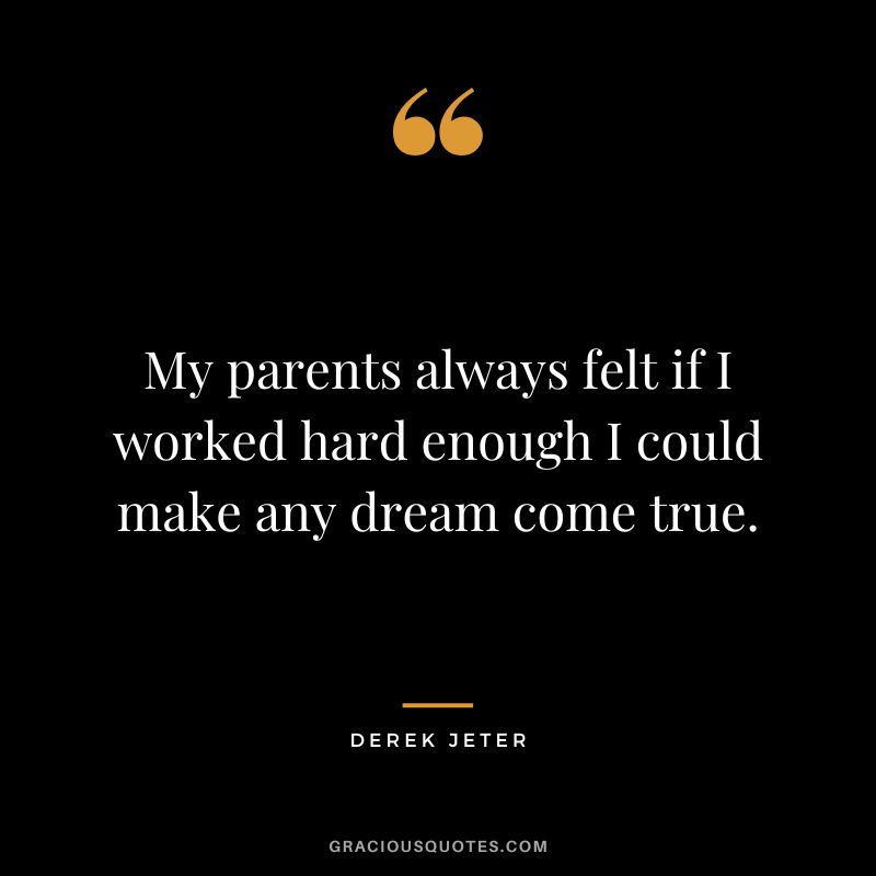 My parents always felt if I worked hard enough I could make any dream come true.
