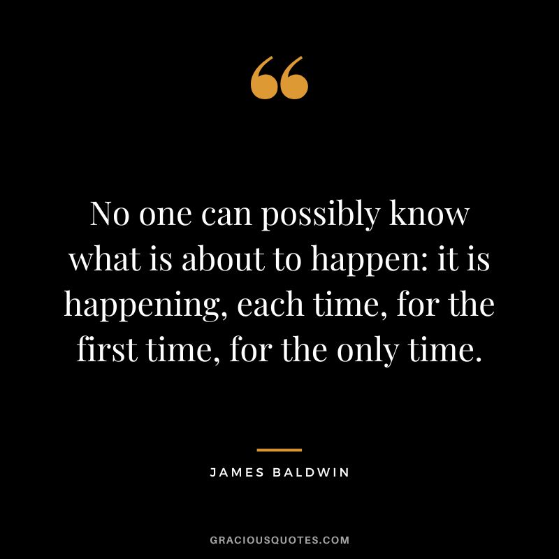 No one can possibly know what is about to happen it is happening, each time, for the first time, for the only time.
