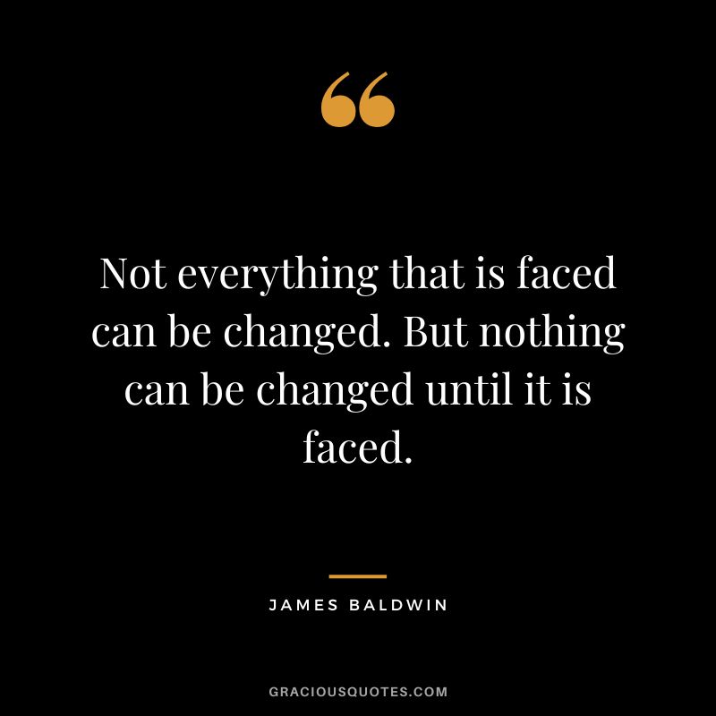 Not everything that is faced can be changed. But nothing can be changed until it is faced.