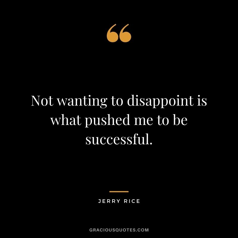 Not wanting to disappoint is what pushed me to be successful.