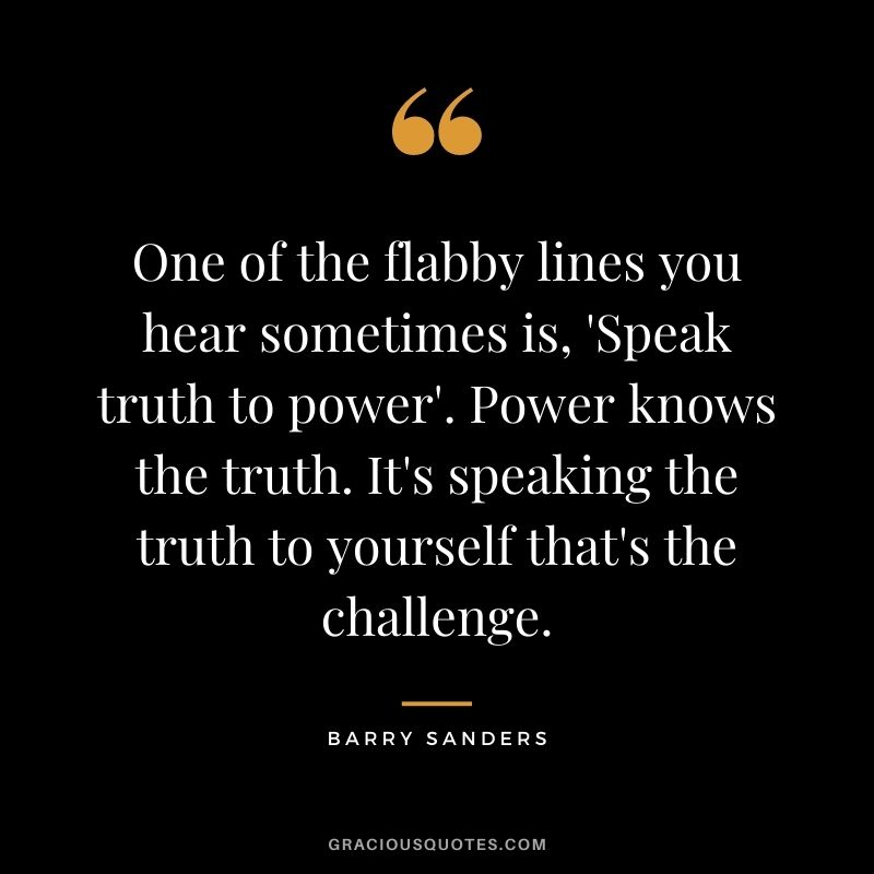 One of the flabby lines you hear sometimes is, 'Speak truth to power'. Power knows the truth. It's speaking the truth to yourself that's the challenge.