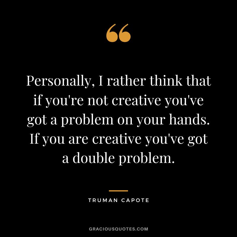 Personally, I rather think that if you're not creative you've got a problem on your hands. If you are creative you've got a double problem.