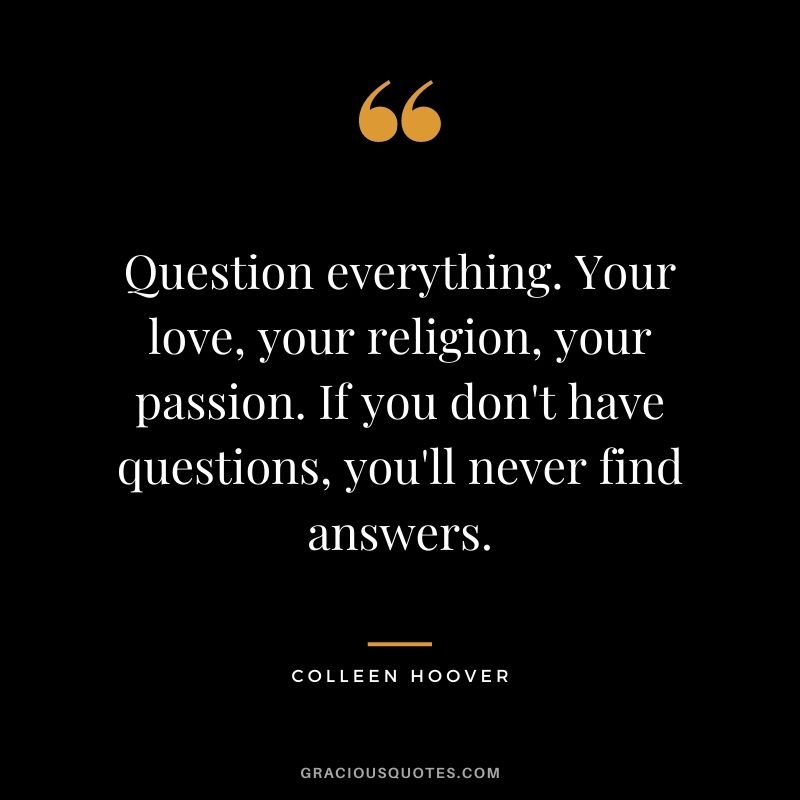 Question everything. Your love, your religion, your passion. If you don't have questions, you'll never find answers.
