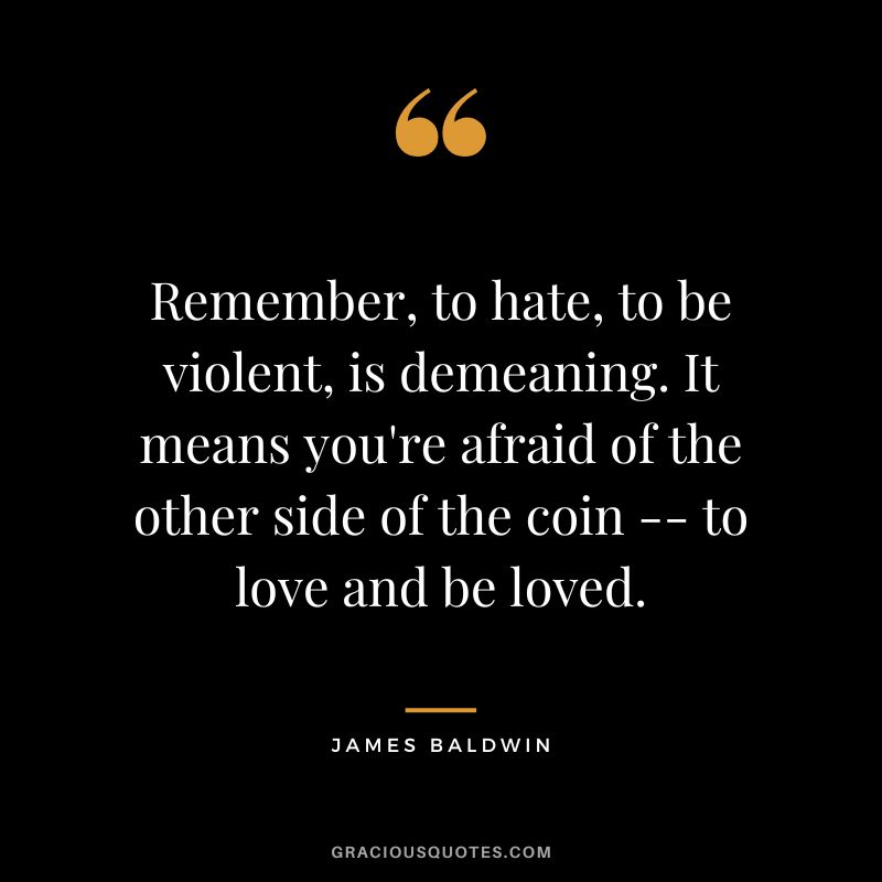 Remember, to hate, to be violent, is demeaning. It means you're afraid of the other side of the coin -- to love and be loved.