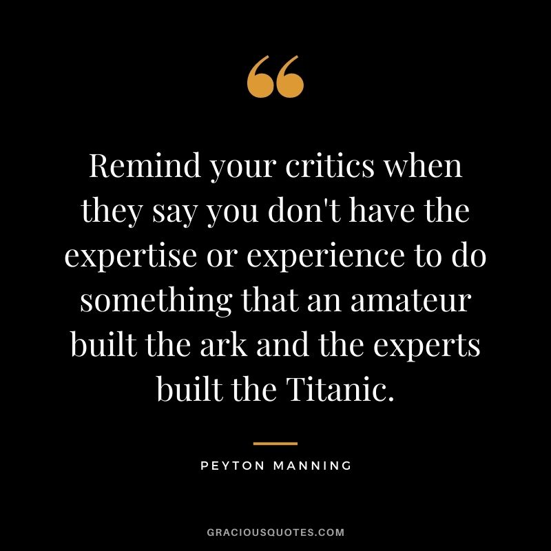 Remind your critics when they say you don't have the expertise or experience to do something that an amateur built the ark and the experts built the Titanic.