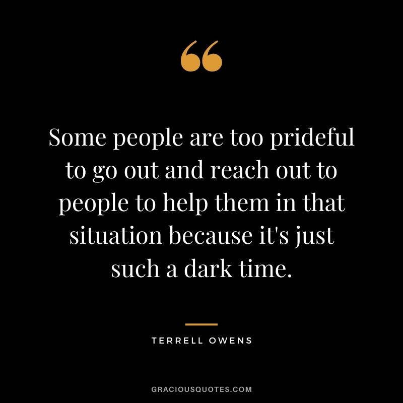 Some people are too prideful to go out and reach out to people to help them in that situation because it's just such a dark time.