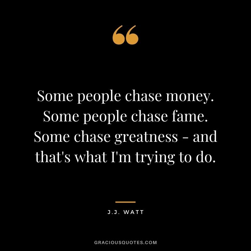 Some people chase money. Some people chase fame. Some chase greatness - and that's what I'm trying to do.