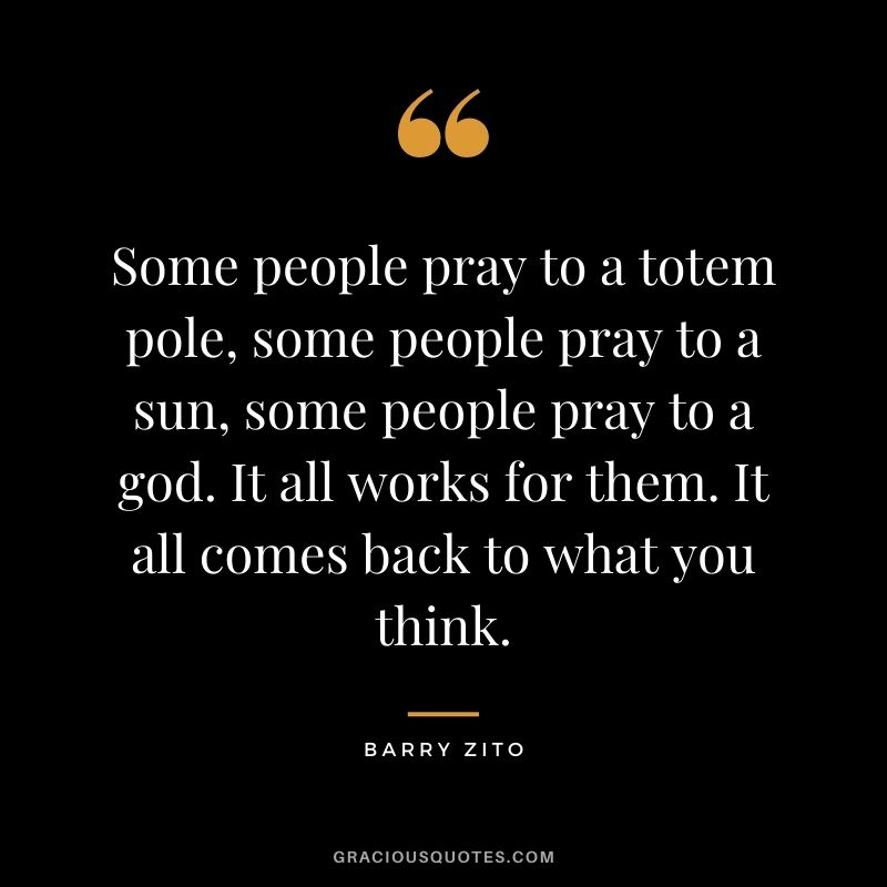 Some people pray to a totem pole, some people pray to a sun, some people pray to a god. It all works for them. It all comes back to what you think.