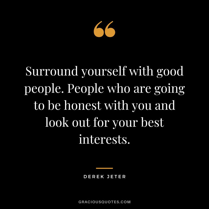 Surround yourself with good people. People who are going to be honest with you and look out for your best interests.