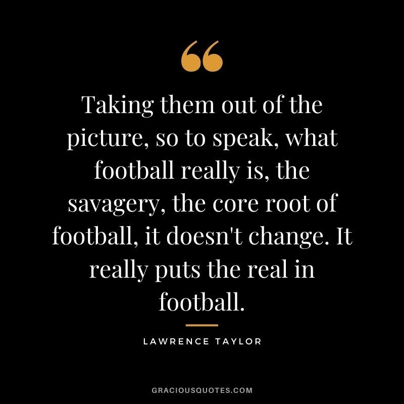 Taking them out of the picture, so to speak, what football really is, the savagery, the core root of football, it doesn't change. It really puts the real in football.