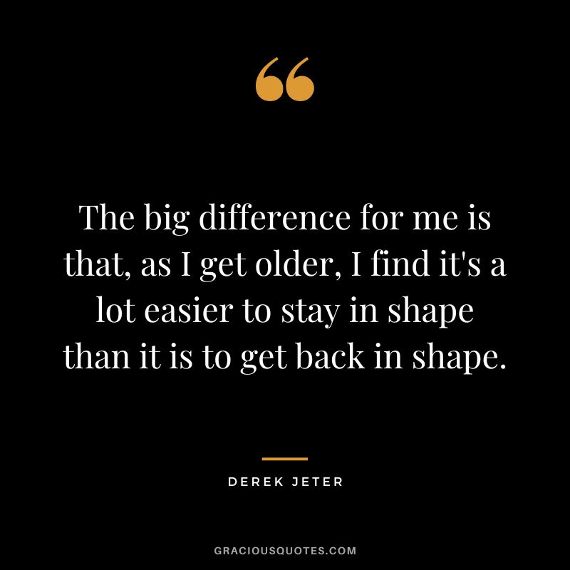 The big difference for me is that, as I get older, I find it's a lot easier to stay in shape than it is to get back in shape.