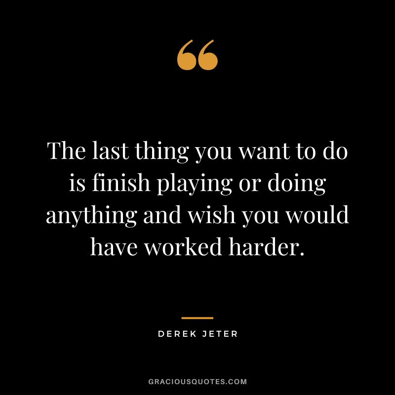 The last thing you want to do is finish playing or doing anything and wish you would have worked harder.