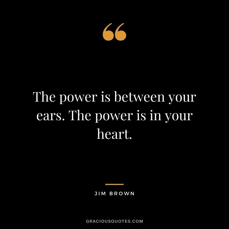 The power is between your ears. The power is in your heart.