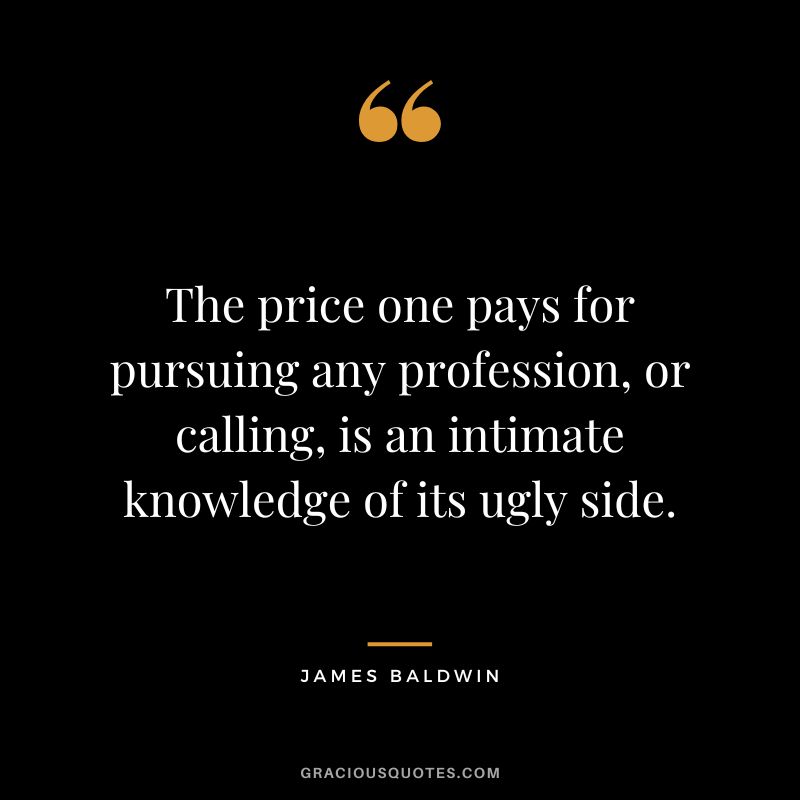 The price one pays for pursuing any profession, or calling, is an intimate knowledge of its ugly side.