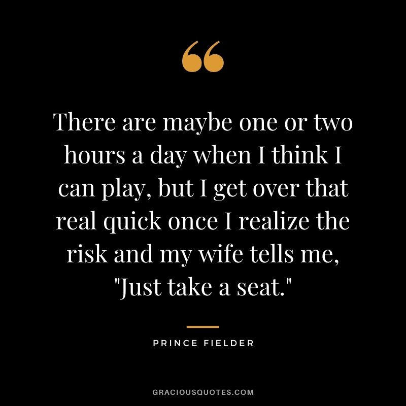 There are maybe one or two hours a day when I think I can play, but I get over that real quick once I realize the risk and my wife tells me, "Just take a seat."