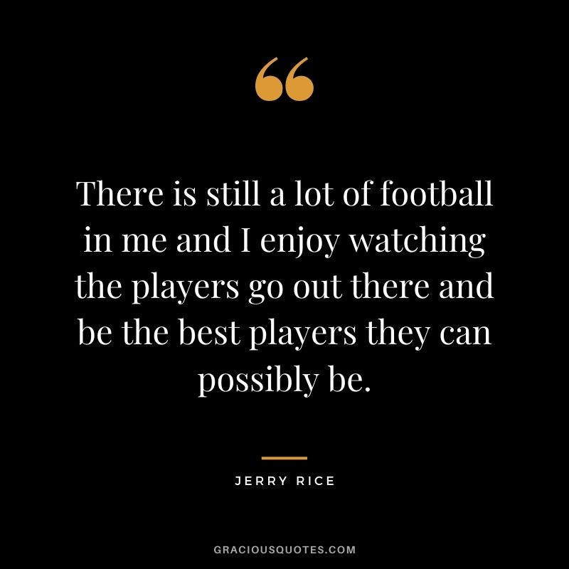 There is still a lot of football in me and I enjoy watching the players go out there and be the best players they can possibly be.
