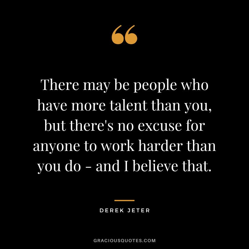 There may be people who have more talent than you, but there's no excuse for anyone to work harder than you do - and I believe that.