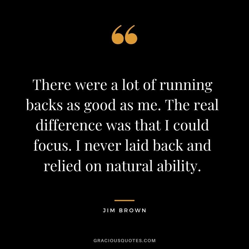 There were a lot of running backs as good as me. The real difference was that I could focus. I never laid back and relied on natural ability.