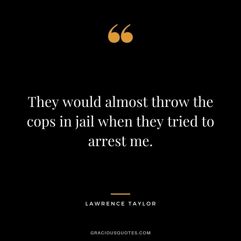 They would almost throw the cops in jail when they tried to arrest me.