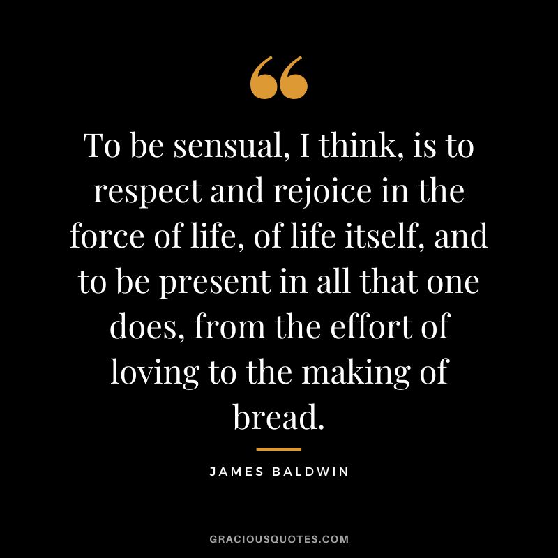 To be sensual, I think, is to respect and rejoice in the force of life, of life itself, and to be present in all that one does, from the effort of loving to the making of bread.