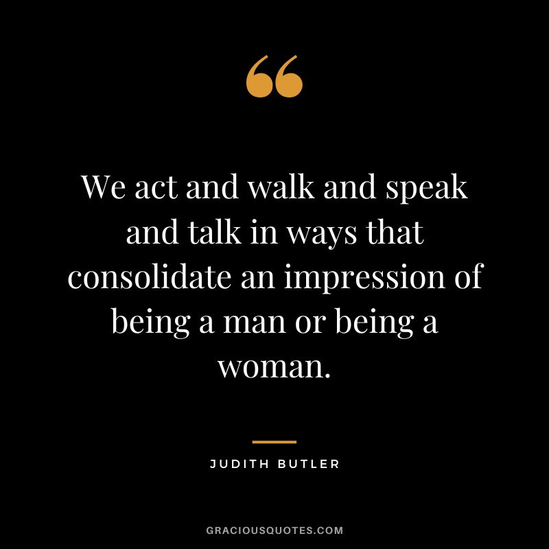 We act and walk and speak and talk in ways that consolidate an impression of being a man or being a woman.
