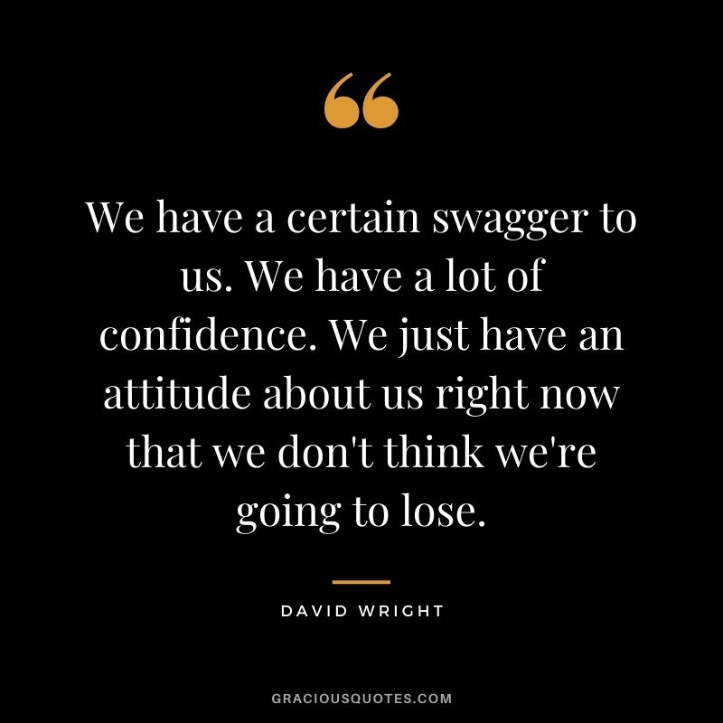 We have a certain swagger to us. We have a lot of confidence. We just have an attitude about us right now that we don't think we're going to lose.