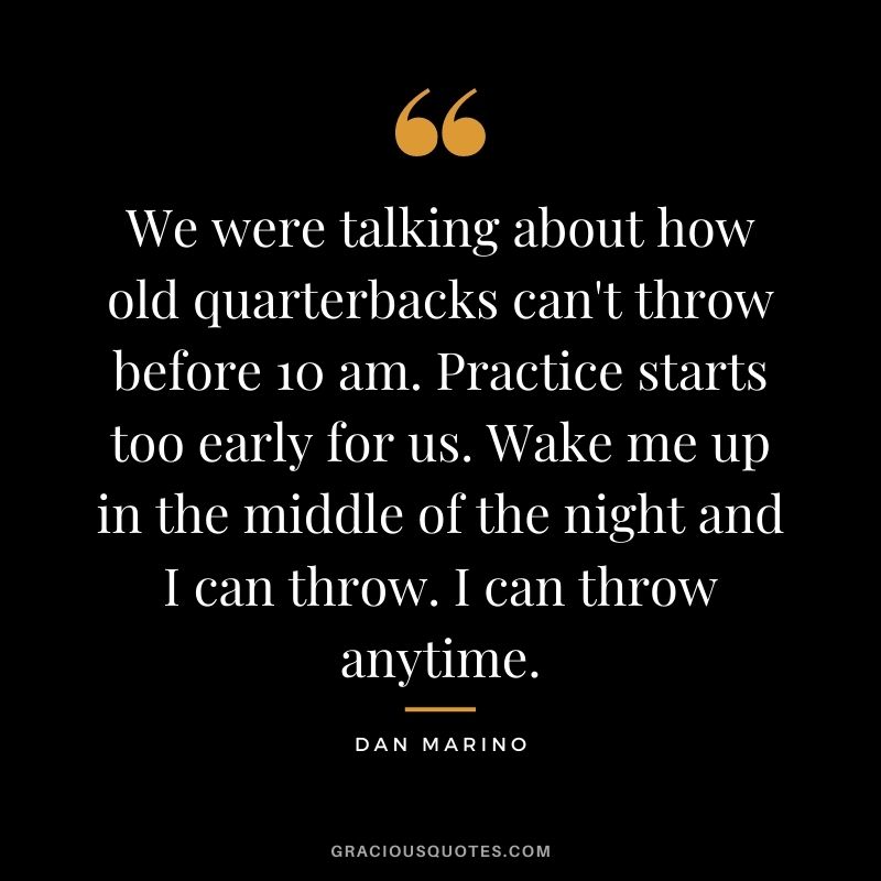 We were talking about how old quarterbacks can't throw before 10 am. Practice starts too early for us. Wake me up in the middle of the night and I can throw. I can throw anytime.