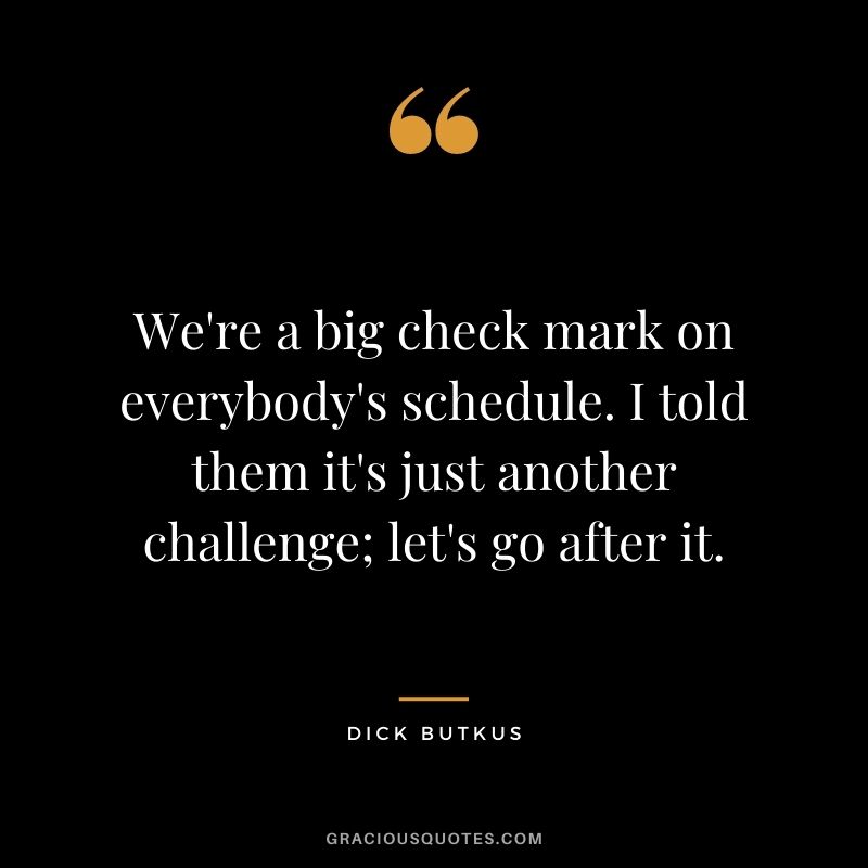We're a big check mark on everybody's schedule. I told them it's just another challenge; let's go after it.