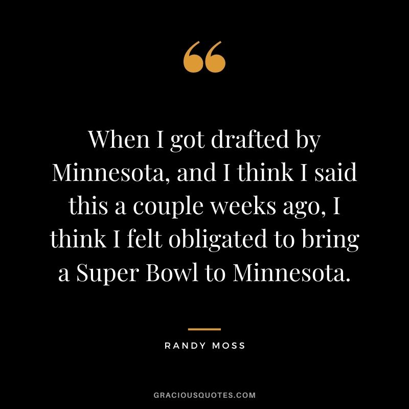 When I got drafted by Minnesota, and I think I said this a couple weeks ago, I think I felt obligated to bring a Super Bowl to Minnesota.
