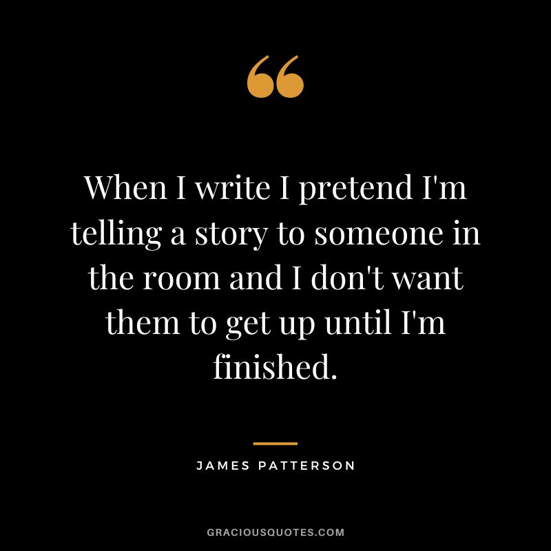 When I write I pretend I'm telling a story to someone in the room and I don't want them to get up until I'm finished.