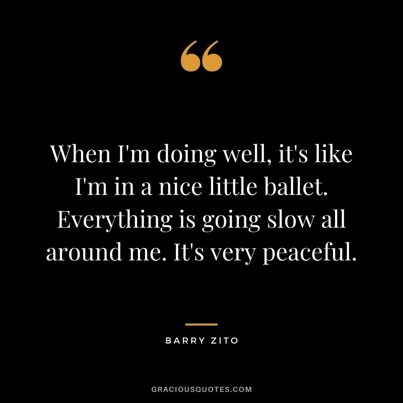 When I'm doing well, it's like I'm in a nice little ballet. Everything is going slow all around me. It's very peaceful.