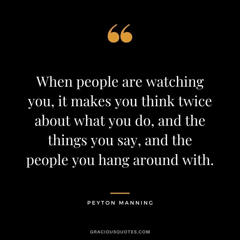 When people are watching you, it makes you think twice about what you do, and the things you say, and the people you hang around with.