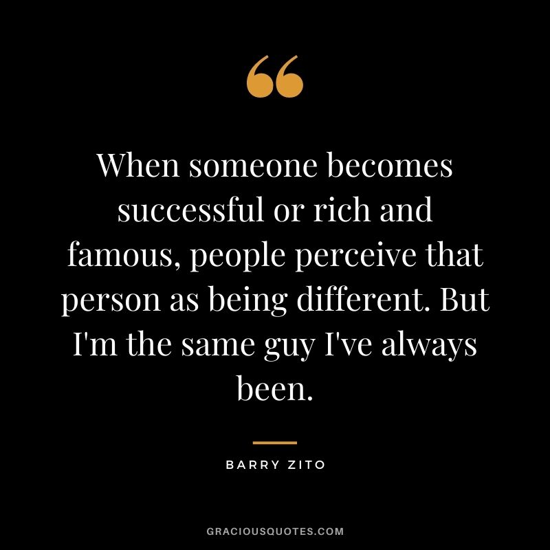 When someone becomes successful or rich and famous, people perceive that person as being different. But I'm the same guy I've always been.