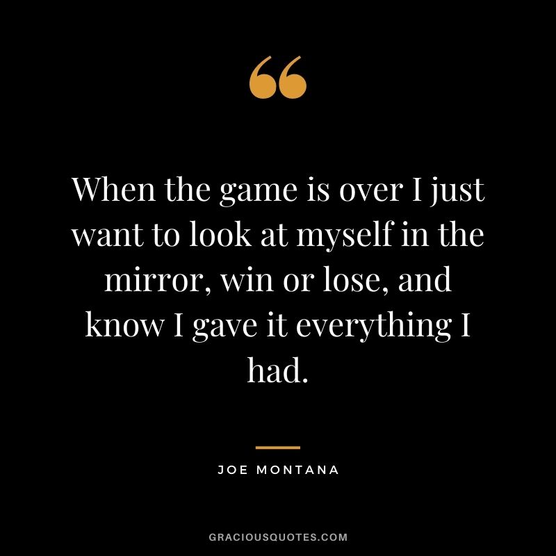 When the game is over I just want to look at myself in the mirror, win or lose, and know I gave it everything I had.