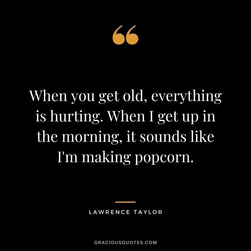 When you get old, everything is hurting. When I get up in the morning, it sounds like I'm making popcorn.