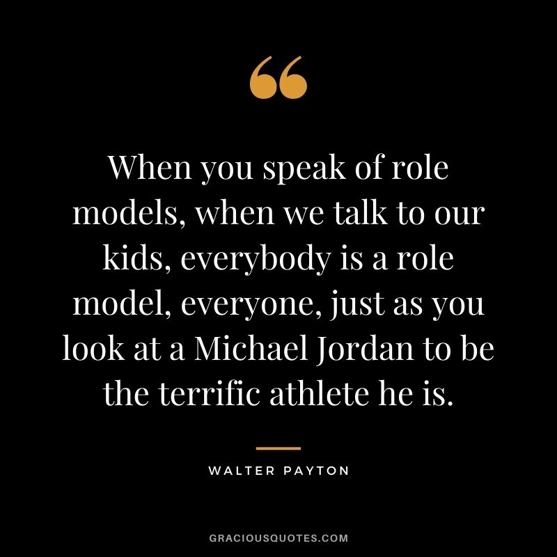 When you speak of role models, when we talk to our kids, everybody is a role model, everyone, just as you look at a Michael Jordan to be the terrific athlete he is.
